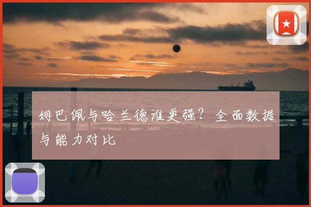 姆巴佩与哈兰德谁更强？全面数据与能力对比