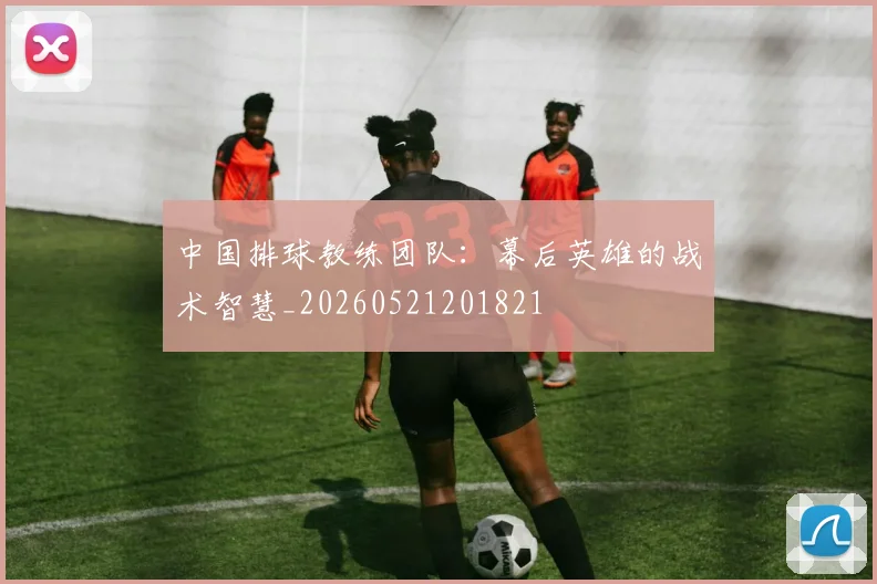 中国排球教练团队：幕后英雄的战术智慧_20260521201821