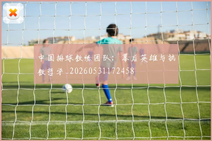 中国排球教练团队：幕后英雄与执教哲学_20260531172458