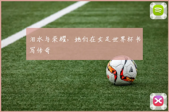 泪水与荣耀,她们在女足世界杯书写传奇