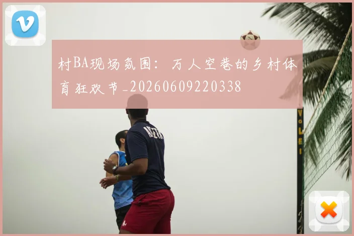 村BA现场氛围：万人空巷的乡村体育狂欢节_20260609220338