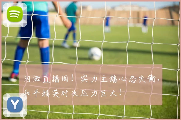 泪洒直播间！实力主播心态失衡，和平精英对决压力巨大！