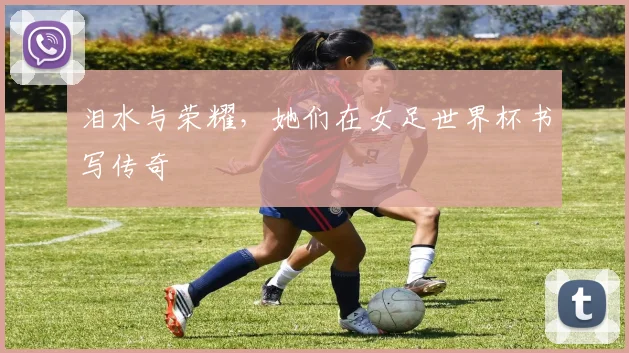 泪水与荣耀，她们在女足世界杯书写传奇